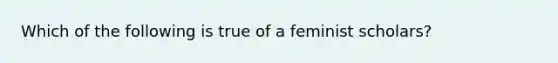 Which of the following is true of a feminist scholars?