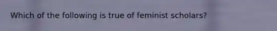 Which of the following is true of feminist scholars?