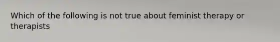 Which of the following is not true about feminist therapy or therapists