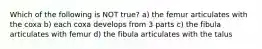 Which of the following is NOT true? a) the femur articulates with the coxa b) each coxa develops from 3 parts c) the fibula articulates with femur d) the fibula articulates with the talus