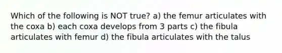 Which of the following is NOT true? a) the femur articulates with the coxa b) each coxa develops from 3 parts c) the fibula articulates with femur d) the fibula articulates with the talus