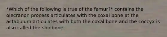 *Which of the following is true of the femur?* contains the olecranon process articulates with the coxal bone at the actabulum articulates with both the coxal bone and the coccyx is also called the shinbone