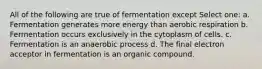 All of the following are true of fermentation except Select one: a. Fermentation generates more energy than aerobic respiration b. Fermentation occurs exclusively in the cytoplasm of cells. c. Fermentation is an anaerobic process d. The final electron acceptor in fermentation is an organic compound.