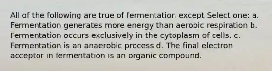 All of the following are true of fermentation except Select one: a. Fermentation generates more energy than <a href='https://www.questionai.com/knowledge/kyxGdbadrV-aerobic-respiration' class='anchor-knowledge'>aerobic respiration</a> b. Fermentation occurs exclusively in the cytoplasm of cells. c. Fermentation is an anaerobic process d. The final electron acceptor in fermentation is an organic compound.