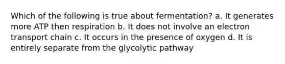 Which of the following is true about fermentation? a. It generates more ATP then respiration b. It does not involve an electron transport chain c. It occurs in the presence of oxygen d. It is entirely separate from the glycolytic pathway