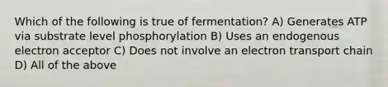 Which of the following is true of fermentation? A) Generates ATP via substrate level phosphorylation B) Uses an endogenous electron acceptor C) Does not involve an electron transport chain D) All of the above