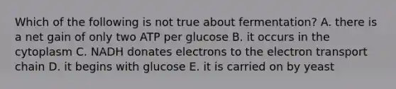 Which of the following is not true about fermentation? A. there is a net gain of only two ATP per glucose B. it occurs in the cytoplasm C. NADH donates electrons to the electron transport chain D. it begins with glucose E. it is carried on by yeast