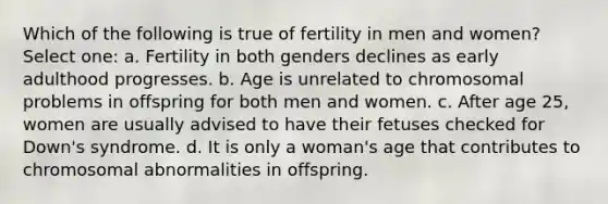 Which of the following is true of fertility in men and women? Select one: a. Fertility in both genders declines as early adulthood progresses. b. Age is unrelated to chromosomal problems in offspring for both men and women. c. After age 25, women are usually advised to have their fetuses checked for Down's syndrome. d. It is only a woman's age that contributes to chromosomal abnormalities in offspring.