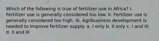 Which of the following is true of fertilizer use in Africa? I. Fertilizer use is generally considered too low. II. Fertilizer use is generally considered too high. III. Agribusiness development is needed to improve fertilizer supply. a. I only b. II only c. I and III d. II and III