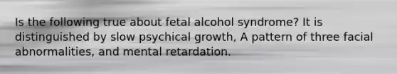 Is the following true about fetal alcohol syndrome? It is distinguished by slow psychical growth, A pattern of three facial abnormalities, and mental retardation.