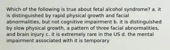 Which of the following is true about fetal alcohol syndrome? a. it is distinguished by rapid physical growth and facial abnormalities, but not cognitive impairment b. it is distinguished by slow physical growth, a pattern of three facial abnormalities, and brain injury c. it is extremely rare in the US d. the mental impairment associated with it is temporary