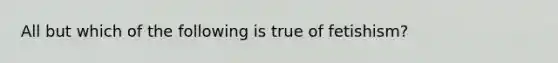 All but which of the following is true of fetishism?