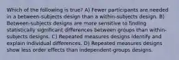 Which of the following is true? A) Fewer participants are needed in a between-subjects design than a within-subjects design. B) Between-subjects designs are more sensitive to finding statistically significant differences between groups than within-subjects designs. C) Repeated measures designs identify and explain individual differences. D) Repeated measures designs show less order effects than independent-groups designs.