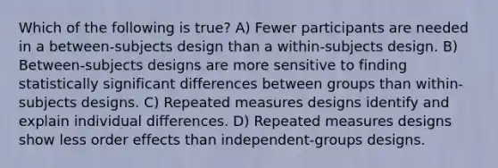 Which of the following is true? A) Fewer participants are needed in a between-subjects design than a within-subjects design. B) Between-subjects designs are more sensitive to finding statistically significant differences between groups than within-subjects designs. C) Repeated measures designs identify and explain individual differences. D) Repeated measures designs show less order effects than independent-groups designs.