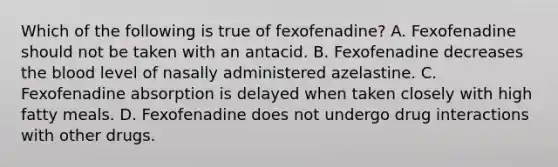 Which of the following is true of fexofenadine? A. Fexofenadine should not be taken with an antacid. B. Fexofenadine decreases the blood level of nasally administered azelastine. C. Fexofenadine absorption is delayed when taken closely with high fatty meals. D. Fexofenadine does not undergo drug interactions with other drugs.