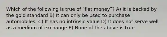 Which of the following is true of ʺfiat moneyʺ? A) It is backed by the gold standard B) It can only be used to purchase automobiles. C) It has no intrinsic value D) It does not serve well as a medium of exchange E) None of the above is true