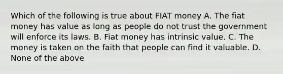 Which of the following is true about FIAT money A. The fiat money has value as long as people do not trust the government will enforce its laws. B. Fiat money has intrinsic value. C. The money is taken on the faith that people can find it valuable. D. None of the above