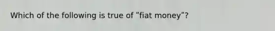 Which of the following is true of ʺfiat moneyʺ?