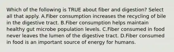 Which of the following is TRUE about fiber and digestion? Select all that apply. A.Fiber consumption increases the recycling of bile in the digestive tract. B.Fiber consumption helps maintain healthy gut microbe population levels. C.Fiber consumed in food never leaves the lumen of the digestive tract. D.Fiber consumed in food is an important source of energy for humans.