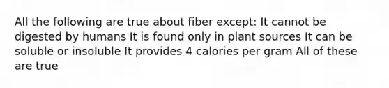 All the following are true about fiber except: It cannot be digested by humans It is found only in plant sources It can be soluble or insoluble It provides 4 calories per gram All of these are true