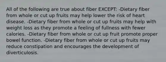 All of the following are true about fiber EXCEPT: -Dietary fiber from whole or cut up fruits may help lower the risk of heart disease. -Dietary fiber from whole or cut up fruits may help with weight loss as they promote a feeling of fullness with fewer calories. -Dietary fiber from whole or cut up fruit promote proper bowel function. -Dietary fiber from whole or cut up fruits may reduce constipation and encourages the development of diverticulosis.