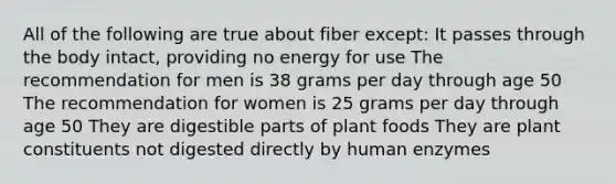 All of the following are true about fiber except: It passes through the body intact, providing no energy for use The recommendation for men is 38 grams per day through age 50 The recommendation for women is 25 grams per day through age 50 They are digestible parts of plant foods They are plant constituents not digested directly by human enzymes