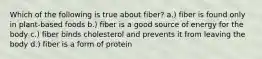 Which of the following is true about fiber? a.) fiber is found only in plant-based foods b.) fiber is a good source of energy for the body c.) fiber binds cholesterol and prevents it from leaving the body d.) fiber is a form of protein