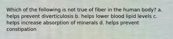 Which of the following is not true of fiber in the human body? a. helps prevent diverticulosis b. helps lower blood lipid levels c. helps increase absorption of minerals d. helps prevent constipation