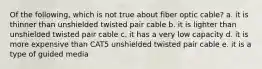 Of the following, which is not true about fiber optic cable? a. it is thinner than unshielded twisted pair cable b. it is lighter than unshielded twisted pair cable c. it has a very low capacity d. it is more expensive than CAT5 unshielded twisted pair cable e. it is a type of guided media