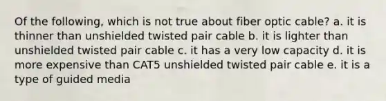 Of the following, which is not true about fiber optic cable? a. it is thinner than unshielded twisted pair cable b. it is lighter than unshielded twisted pair cable c. it has a very low capacity d. it is more expensive than CAT5 unshielded twisted pair cable e. it is a type of guided media