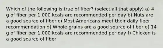 Which of the following is true of fiber? (select all that apply) a) 4 g of fiber per 1,000 kcals are recommended per day b) Nuts are a good source of fiber c) Most Americans meet their daily fiber recommendation d) Whole grains are a good source of fiber e) 14 g of fiber per 1,000 kcals are recommended per day f) Chicken is a good source of fiber