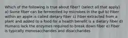 Which of the following is true about fiber? (select all that apply) a) Some fiber can be fermented by microbes in the gut b) Fiber within an apple is called dietary fiber c) Fiber extracted from a plant and added to a food for a health benefit is a dietary fiber d) Humans lack the enzymes required to break down fiber e) Fiber is typically monosaccharides and disaccharides