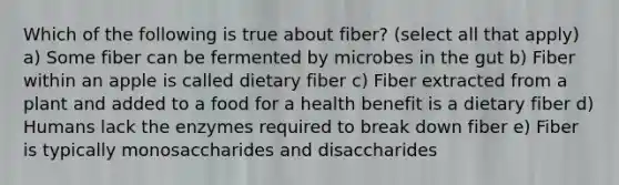 Which of the following is true about fiber? (select all that apply) a) Some fiber can be fermented by microbes in the gut b) Fiber within an apple is called dietary fiber c) Fiber extracted from a plant and added to a food for a health benefit is a dietary fiber d) Humans lack the enzymes required to break down fiber e) Fiber is typically monosaccharides and disaccharides