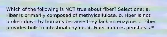 Which of the following is NOT true about fiber? Select one: a. Fiber is primarily composed of methylcellulose. b. Fiber is not broken down by humans because they lack an enzyme. c. Fiber provides bulk to intestinal chyme. d. Fiber induces peristalsis.*