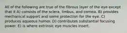 All of the following are true of the fibrous layer of the eye except that it A) consists of the sclera, limbus, and cornea. B) provides mechanical support and some protection for the eye. C) produces aqueous humor. D) contributes substantial focusing power. E) is where extrinsic eye muscles insert.