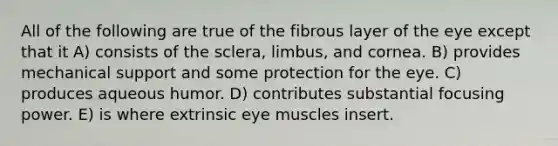 All of the following are true of the fibrous layer of the eye except that it A) consists of the sclera, limbus, and cornea. B) provides mechanical support and some protection for the eye. C) produces aqueous humor. D) contributes substantial focusing power. E) is where extrinsic eye muscles insert.