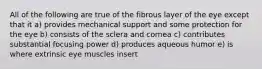 All of the following are true of the fibrous layer of the eye except that it a) provides mechanical support and some protection for the eye b) consists of the sclera and cornea c) contributes substantial focusing power d) produces aqueous humor e) is where extrinsic eye muscles insert