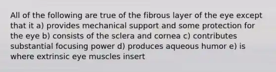 All of the following are true of the fibrous layer of the eye except that it a) provides mechanical support and some protection for the eye b) consists of the sclera and cornea c) contributes substantial focusing power d) produces aqueous humor e) is where extrinsic eye muscles insert