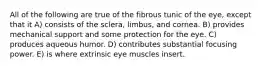 All of the following are true of the fibrous tunic of the eye, except that it A) consists of the sclera, limbus, and cornea. B) provides mechanical support and some protection for the eye. C) produces aqueous humor. D) contributes substantial focusing power. E) is where extrinsic eye muscles insert.