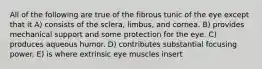 All of the following are true of the fibrous tunic of the eye except that it A) consists of the sclera, limbus, and cornea. B) provides mechanical support and some protection for the eye. C) produces aqueous humor. D) contributes substantial focusing power. E) is where extrinsic eye muscles insert