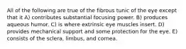 All of the following are true of the fibrous tunic of the eye except that it A) contributes substantial focusing power. B) produces aqueous humor. C) is where extrinsic eye muscles insert. D) provides mechanical support and some protection for the eye. E) consists of the sclera, limbus, and cornea.