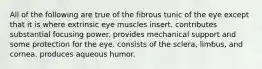 All of the following are true of the fibrous tunic of the eye except that it is where extrinsic eye muscles insert. contributes substantial focusing power. provides mechanical support and some protection for the eye. consists of the sclera, limbus, and cornea. produces aqueous humor.