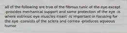 all of the following are true of the fibrous tunic of the eye except -provides mechanical support and some protection of the eye -is where extrinsic eye muscles insert -is important in focusing for the eye -consists of the sclera and cornea -produces aqueous humor