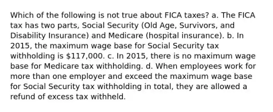 Which of the following is not true about FICA taxes? a. The FICA tax has two parts, Social Security (Old Age, Survivors, and Disability Insurance) and Medicare (hospital insurance). b. In 2015, the maximum wage base for Social Security tax withholding is 117,000. c. In 2015, there is no maximum wage base for Medicare tax withholding. d. When employees work for more than one employer and exceed the maximum wage base for Social Security tax withholding in total, they are allowed a refund of excess tax withheld.