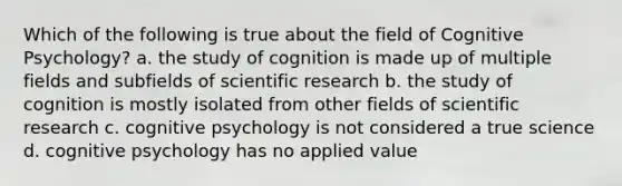 Which of the following is true about the field of Cognitive Psychology? a. the study of cognition is made up of multiple fields and subfields of scientific research b. the study of cognition is mostly isolated from other fields of scientific research c. cognitive psychology is not considered a true science d. cognitive psychology has no applied value