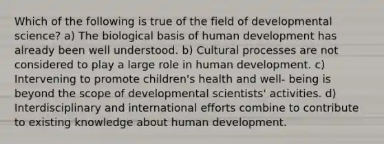 Which of the following is true of the field of developmental science? a) The biological basis of human development has already been well understood. b) Cultural processes are not considered to play a large role in human development. c) Intervening to promote children's health and well- being is beyond the scope of developmental scientists' activities. d) Interdisciplinary and international efforts combine to contribute to existing knowledge about human development.