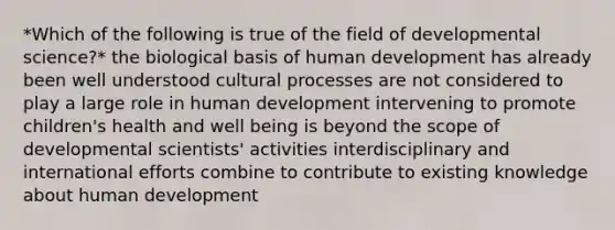 *Which of the following is true of the field of developmental science?* the biological basis of human development has already been well understood cultural processes are not considered to play a large role in human development intervening to promote children's health and well being is beyond the scope of developmental scientists' activities interdisciplinary and international efforts combine to contribute to existing knowledge about human development