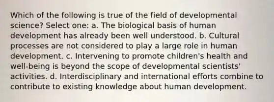 Which of the following is true of the field of developmental science? Select one: a. The biological basis of human development has already been well understood. b. Cultural processes are not considered to play a large role in human development. c. Intervening to promote children's health and well-being is beyond the scope of developmental scientists' activities. d. Interdisciplinary and international efforts combine to contribute to existing knowledge about human development.