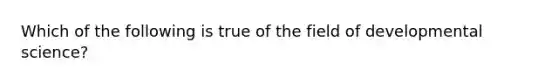 Which of the following is true of the field of developmental science?