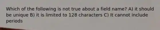 Which of the following is not true about a field name? A) it should be unique B) it is limited to 128 characters C) It cannot include periods